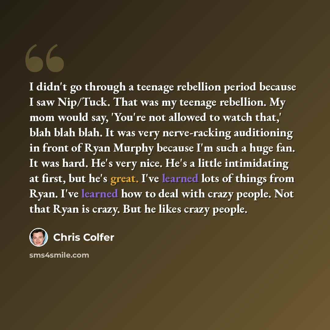 “I didn't go through a teenage rebellion period because I saw Nip/Tuck. That was my teenage rebellion. My mom would say, 'You're not allowed to watch that,' blah blah blah. It was very nerve-racking auditioning in front of Ryan Murphy because I'm such a huge fan. It was hard. He's very nice. He's a…” quote by Chris Colfer