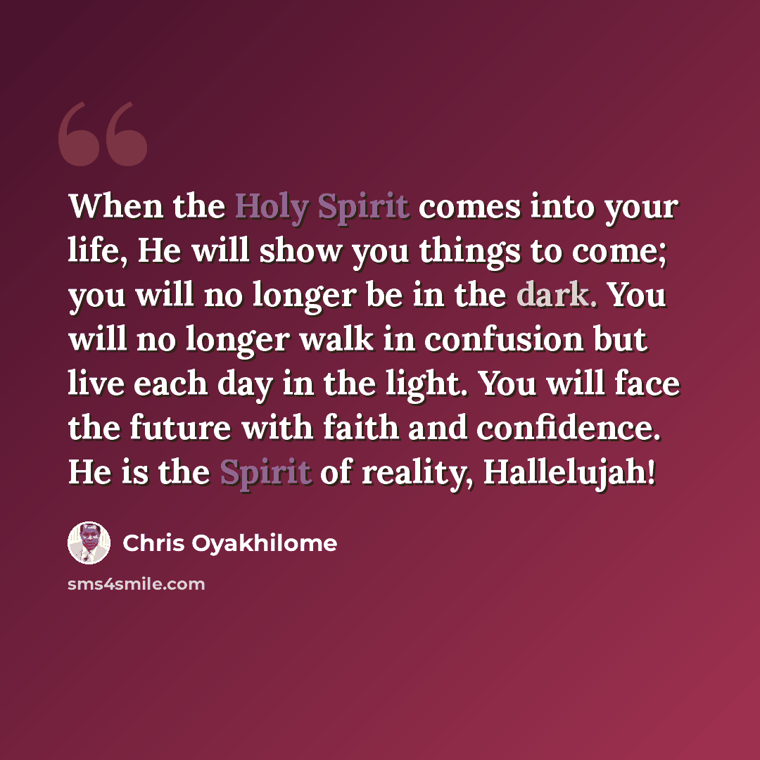 “When the Holy Spirit comes into your life, He will show you things to come; you will no longer be in the dark. You will no longer walk in confusion but live each day in the light. You will face the future with faith and confidence. He is the Spirit of reality, Hallelujah!” quote by Chris Oyakhilome