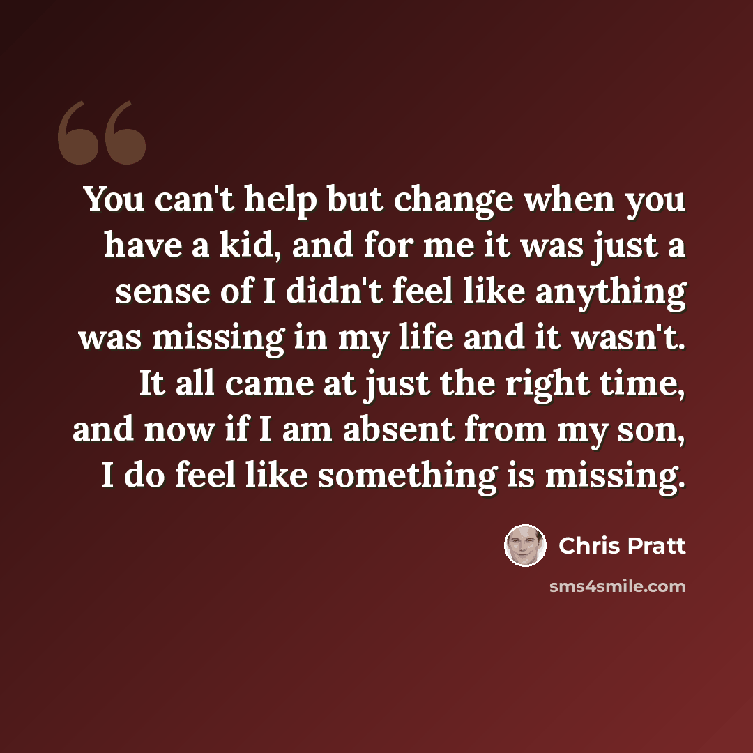 “You can't help but change when you have a kid, and for me it was just a sense of I didn't feel like anything was missing in my life and it wasn't. It all came at just the right time, and now if I am absent from my son, I do feel like something is missing.” quote by Chris Pratt