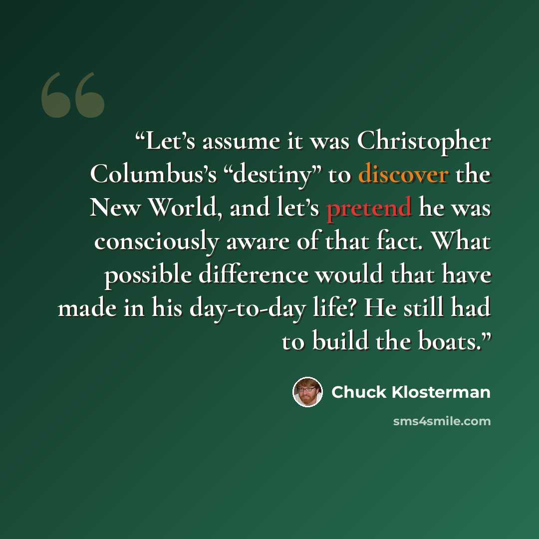 “Let’s assume it was Christopher Columbus’s “destiny” to discover the New World, and let’s pretend he was consciously aware of that fact. What possible difference would that have made in his day-to-day life? He still had to build the boats.” quote by Chuck Klosterman