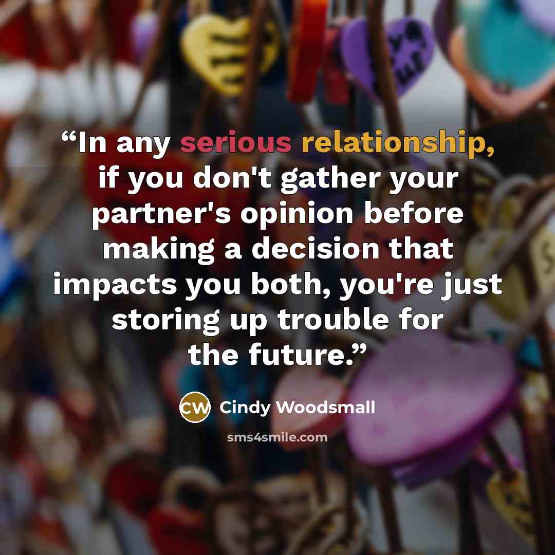 “In any serious relationship, if you don't gather your partner's opinion before making a decision that impacts you both, you're just storing up trouble for the future.” quote by Cindy Woodsmall