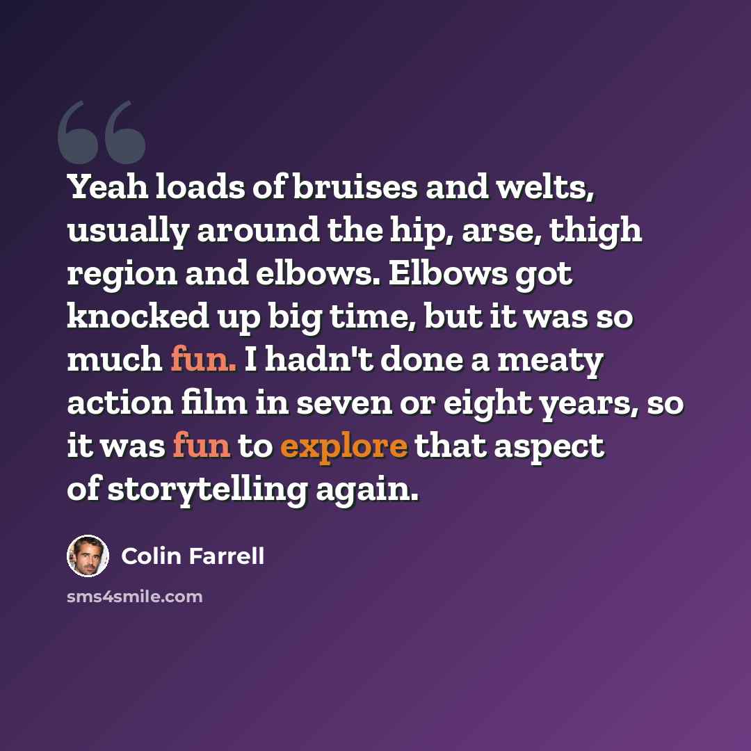 “Yeah loads of bruises and welts, usually around the hip, arse, thigh region and elbows. Elbows got knocked up big time, but it was so much fun. I hadn't done a meaty action film in seven or eight years, so it was fun to explore that aspect of storytelling again.” quote by Colin Farrell