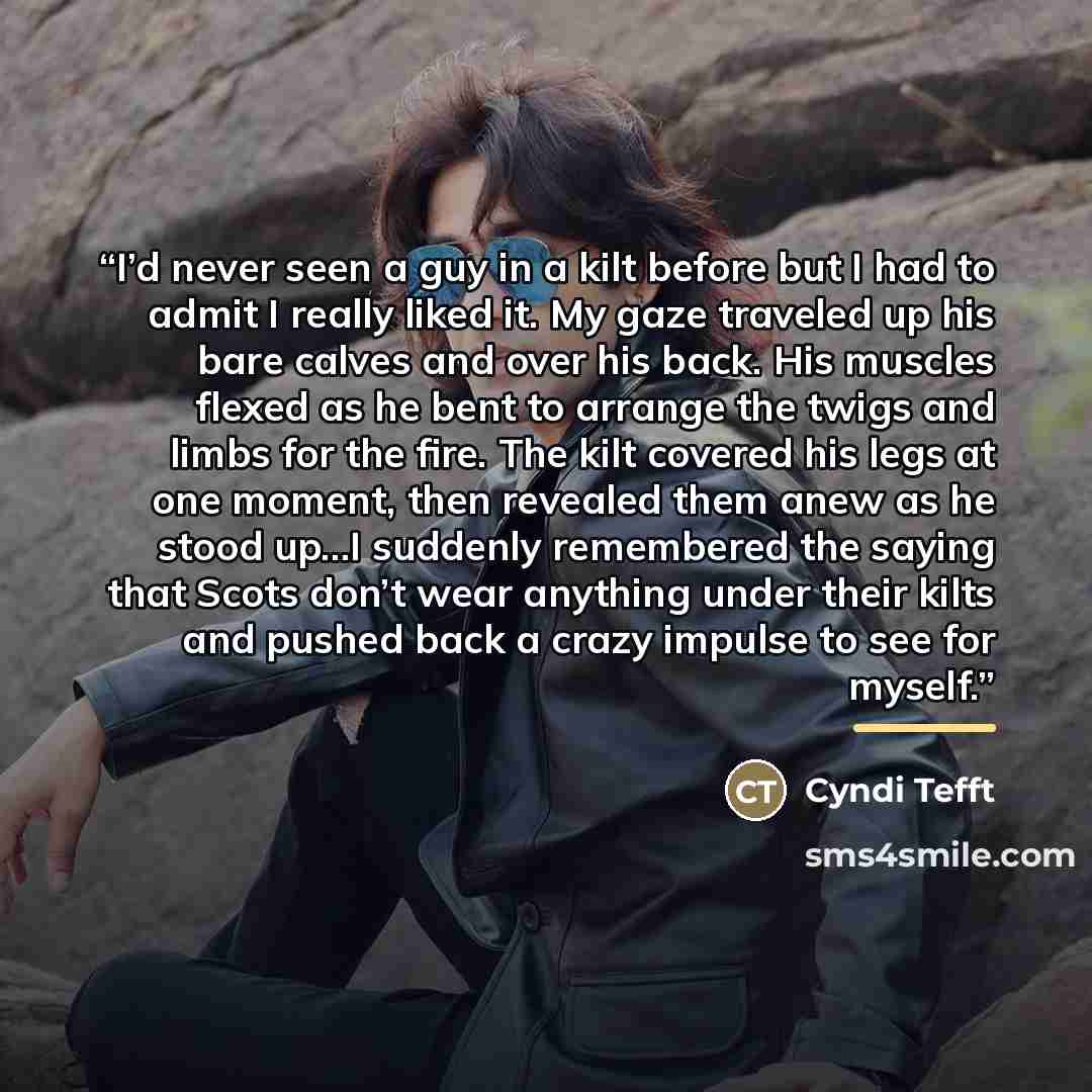 “I’d never seen a guy in a kilt before but I had to admit I really liked it. My gaze traveled up his bare calves and over his back. His muscles flexed as he bent to arrange the twigs and limbs for the fire. The kilt covered his legs at one moment, then revealed them anew as he stood up…I suddenly…” quote by Cyndi Tefft