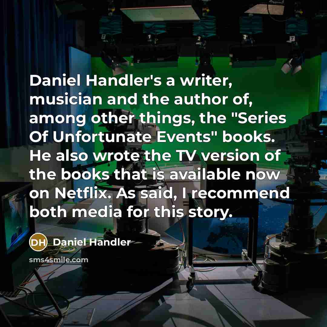 “Daniel Handler's a writer, musician and the author of, among other things, the "Series Of Unfortunate Events" books. He also wrote the TV version of the books that is available now on Netflix. As said, I recommend both media for this story.” quote by Daniel Handler
