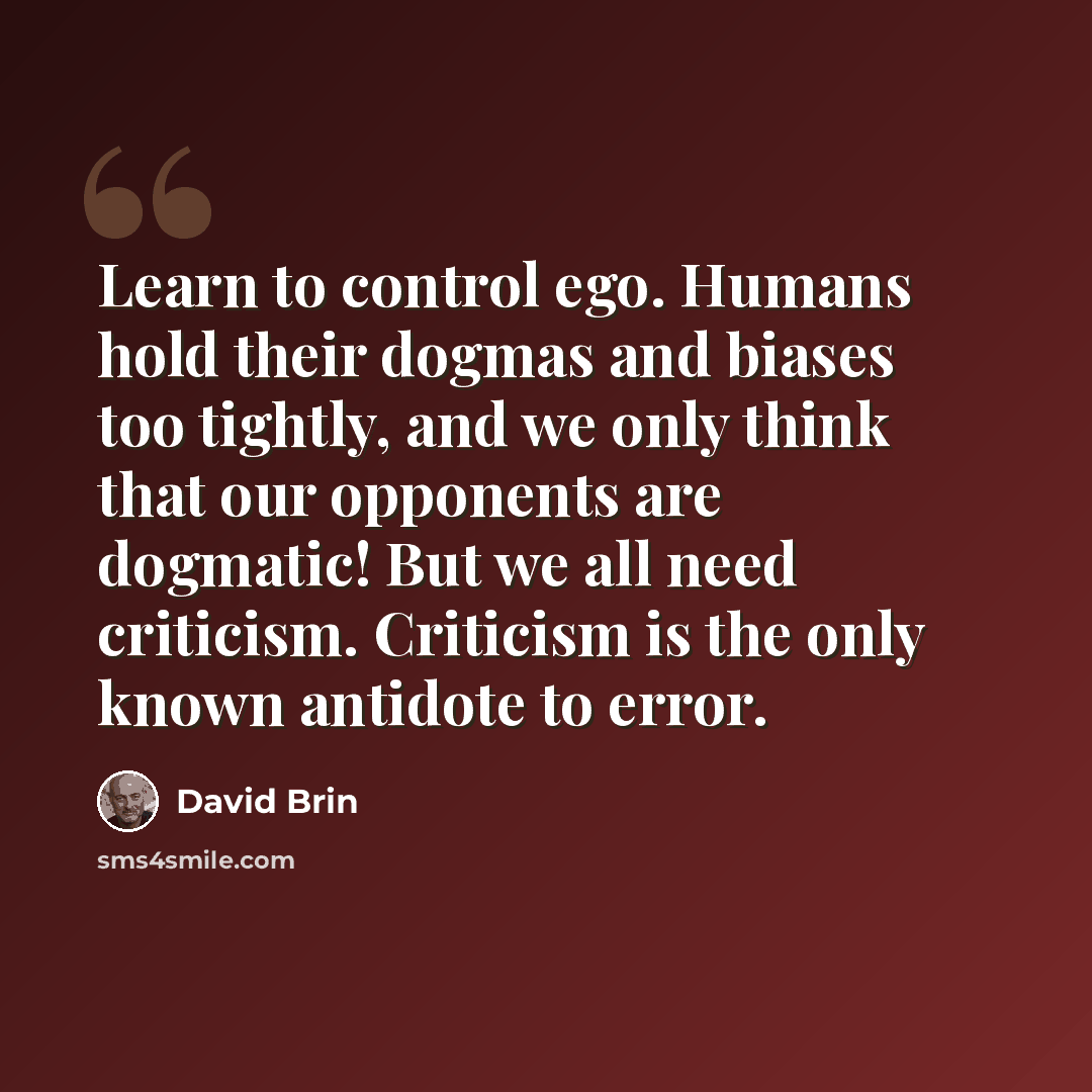 “Learn to control ego. Humans hold their dogmas and biases too tightly, and we only think that our opponents are dogmatic! But we all need criticism. Criticism is the only known antidote to error.” quote by David Brin