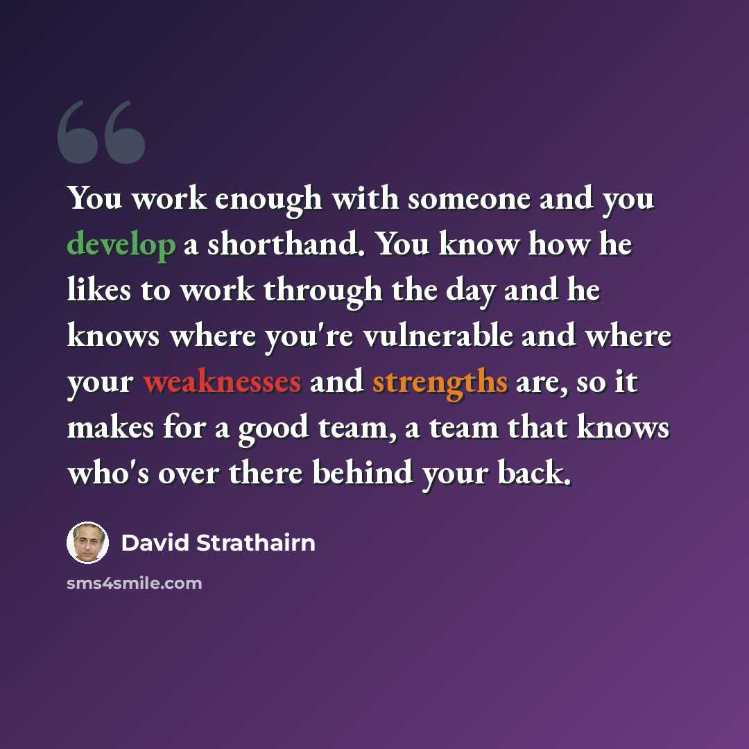 “You work enough with someone and you develop a shorthand. You know how he likes to work through the day and he knows where you're vulnerable and where your weaknesses and strengths are, so it makes for a good team, a team that knows who's over there behind your back.” quote by David Strathairn