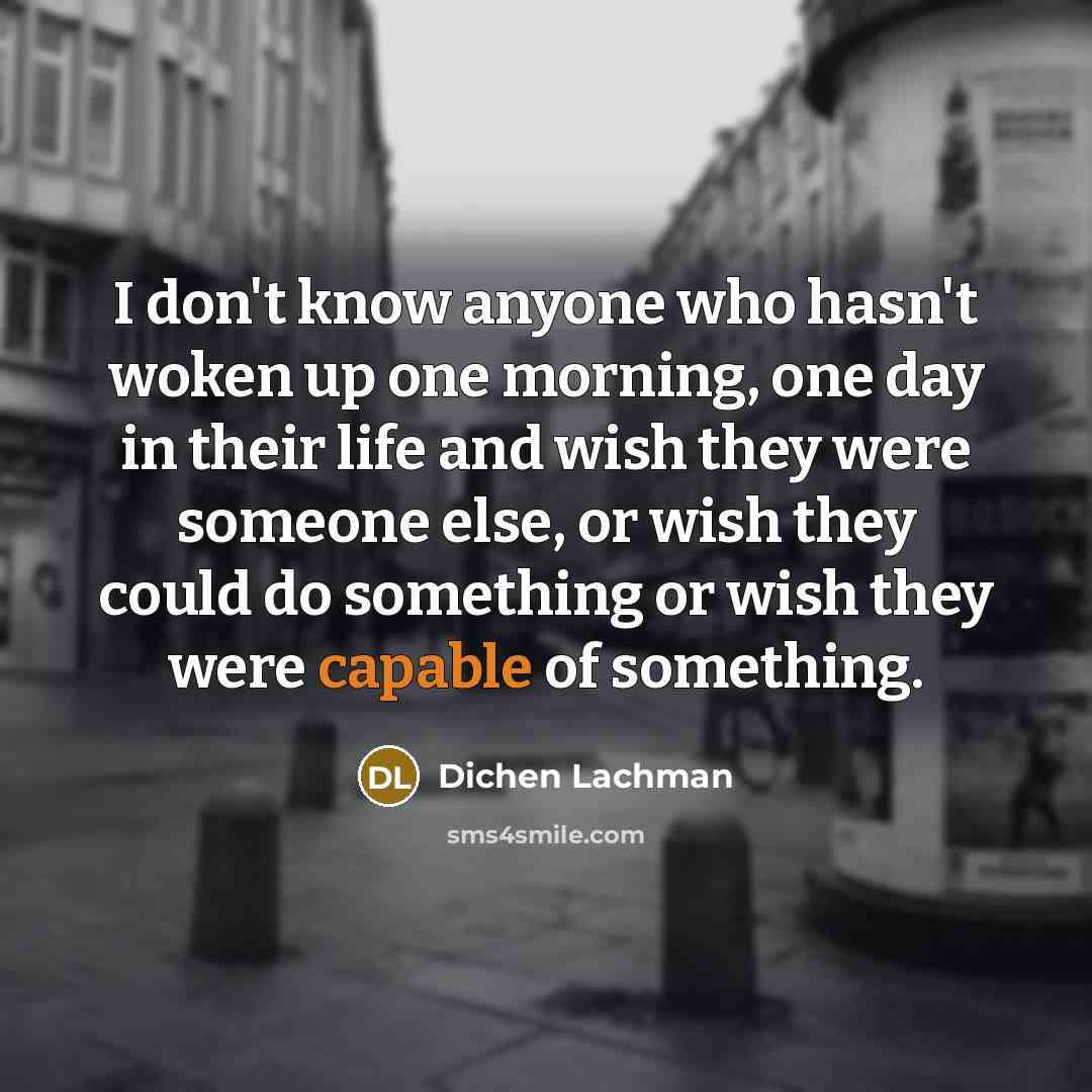 “I don't know anyone who hasn't woken up one morning, one day in their life and wish they were someone else, or wish they could do something or wish they were capable of something.” quote by Dichen Lachman