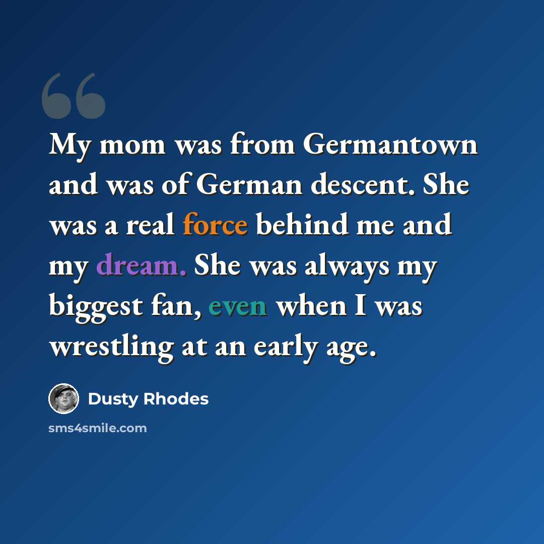 “My mom was from Germantown and was of German descent. She was a real force behind me and my dream. She was always my biggest fan, even when I was wrestling at an early age.” quote by Dusty Rhodes