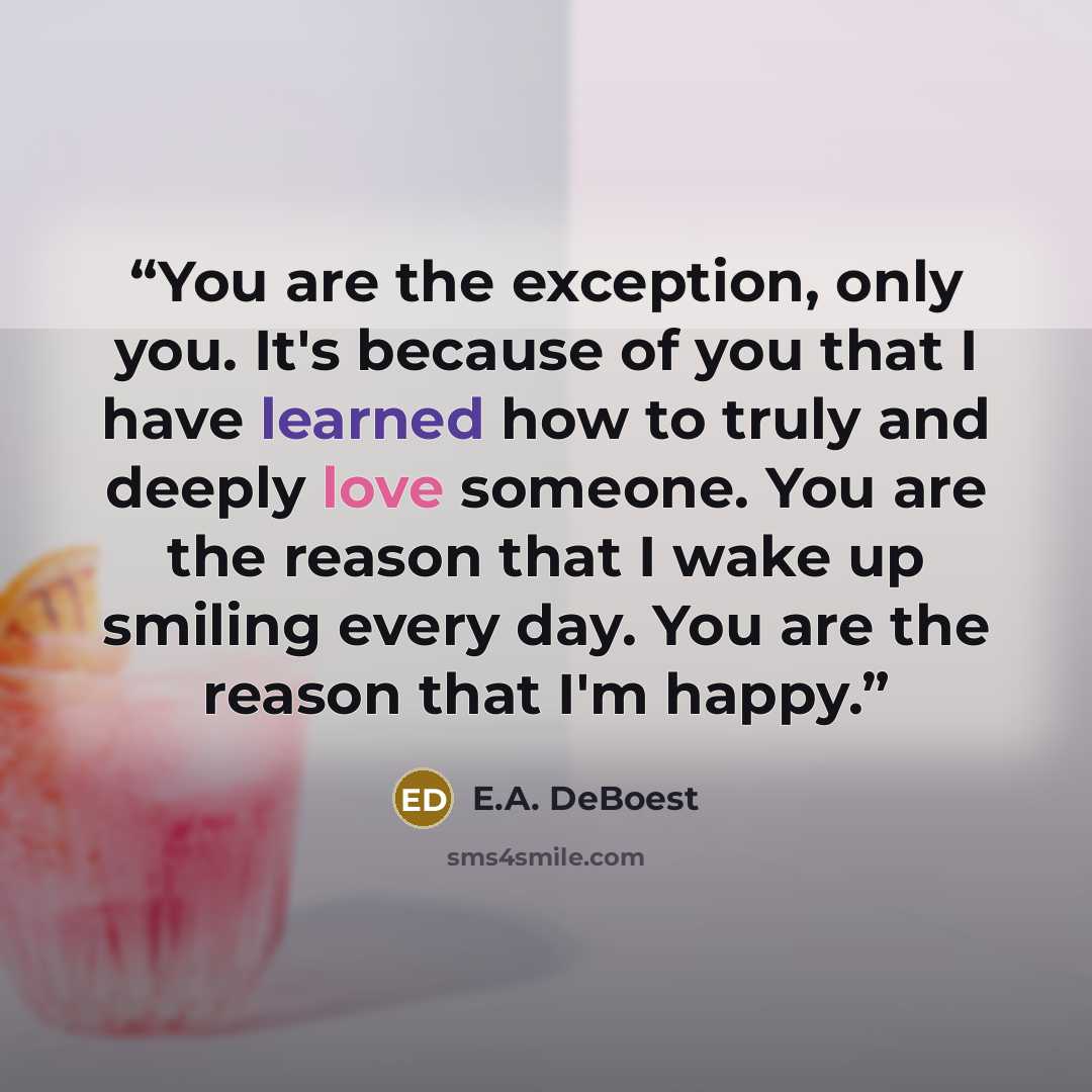 “You are the exception, only you. It's because of you that I have learned how to truly and deeply love someone. You are the reason that I wake up smiling every day. You are the reason that I'm happy.” quote by E.A. DeBoest
