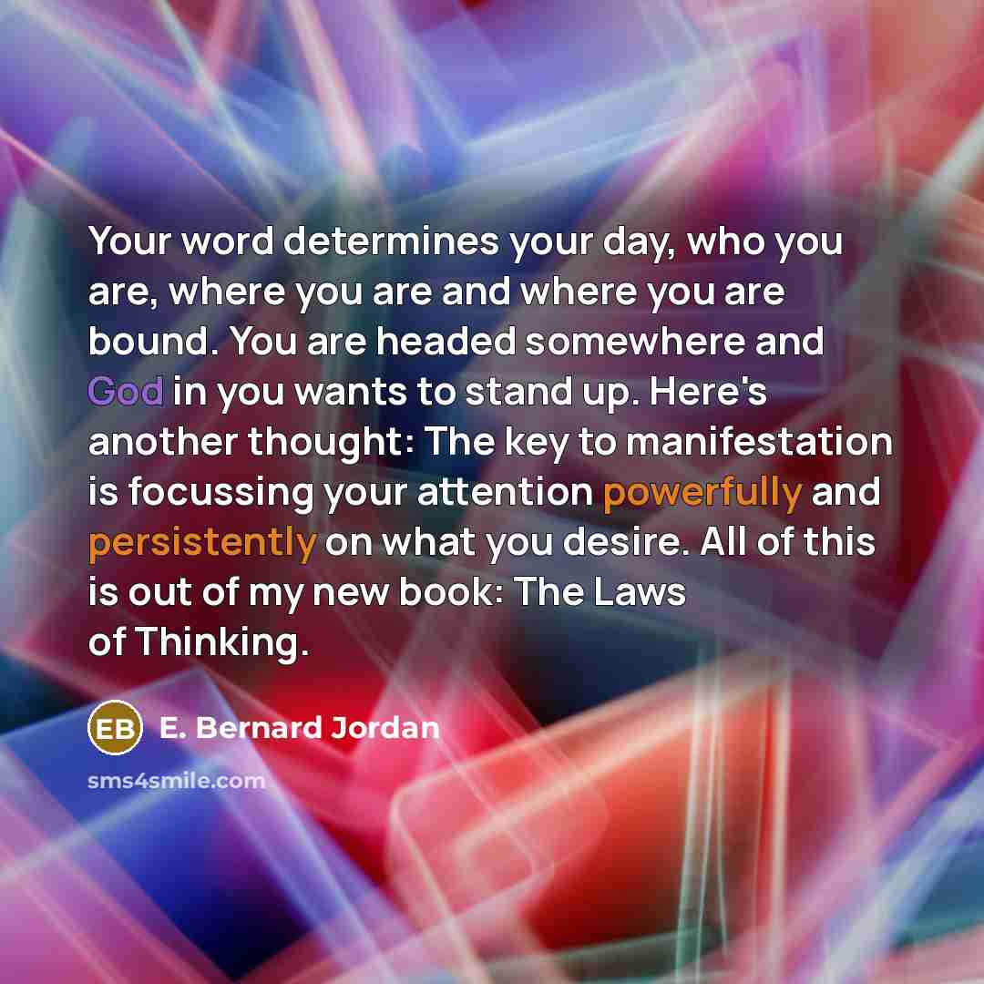 “Your word determines your day, who you are, where you are and where you are bound. You are headed somewhere and God in you wants to stand up. Here's another thought: The key to manifestation is focussing your attention powerfully and persistently on what you desire. All of this is out of my new…” quote by E. Bernard Jordan