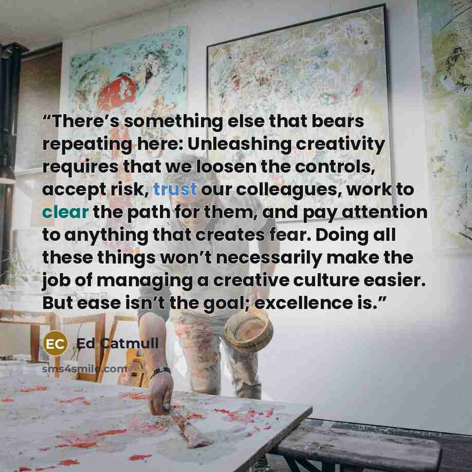 “There’s something else that bears repeating here: Unleashing creativity requires that we loosen the controls, accept risk, trust our colleagues, work to clear the path for them, and pay attention to anything that creates fear. Doing all these things won’t necessarily make the job of managing a…” quote by Ed Catmull