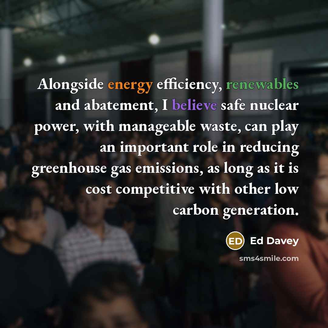 “Alongside energy efficiency, renewables and abatement, I believe safe nuclear power, with manageable waste, can play an important role in reducing greenhouse gas emissions, as long as it is cost competitive with other low carbon generation.” quote by Ed Davey