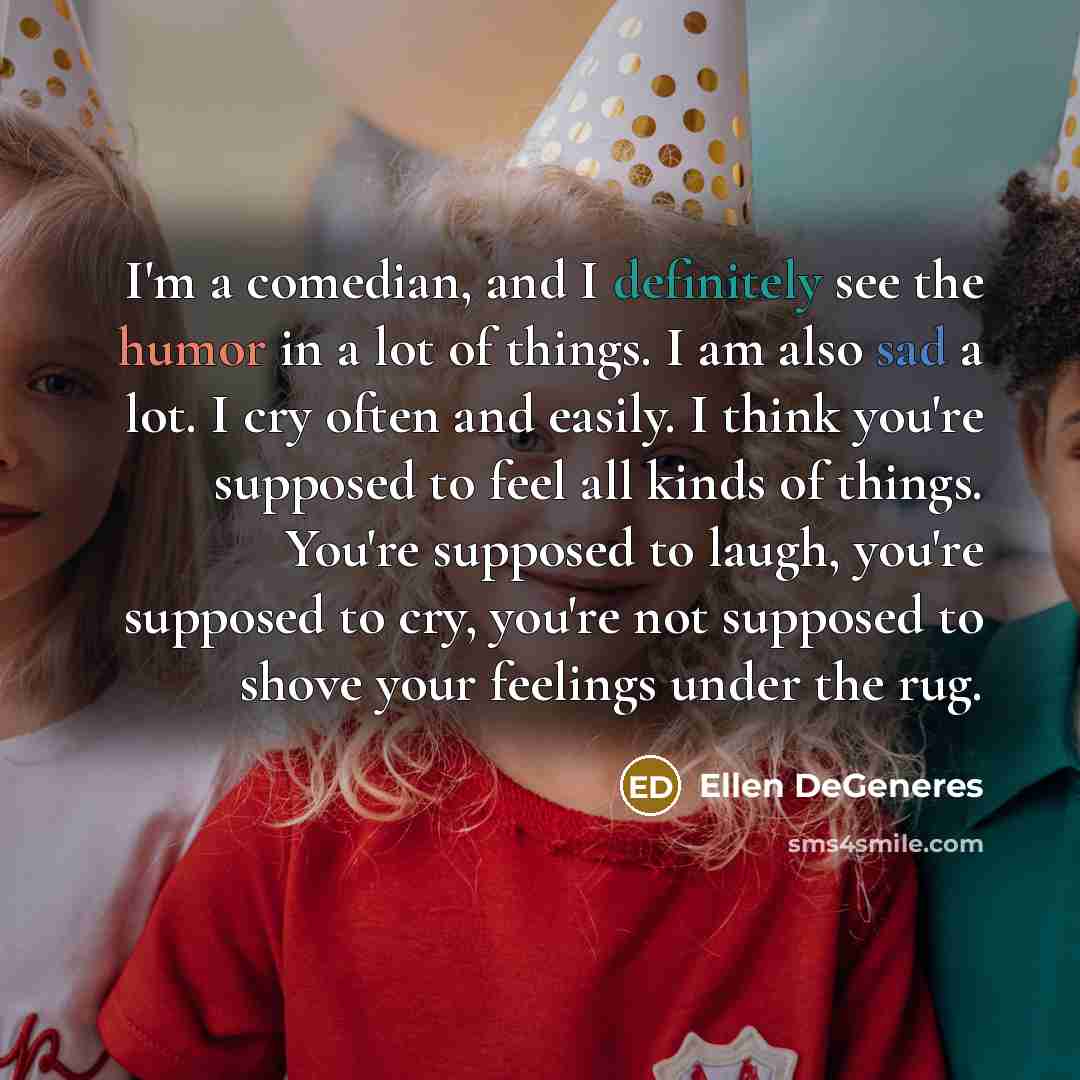 “I'm a comedian, and I definitely see the humor in a lot of things. I am also sad a lot. I cry often and easily. I think you're supposed to feel all kinds of things. You're supposed to laugh, you're supposed to cry, you're not supposed to shove your feelings under the rug.” quote by Ellen DeGeneres