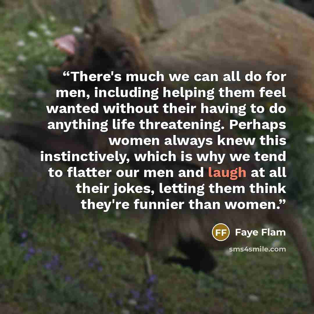 “There's much we can all do for men, including helping them feel wanted without their having to do anything life threatening. Perhaps women always knew this instinctively, which is why we tend to flatter our men and laugh at all their jokes, letting them think they're funnier than women.” quote by Faye Flam