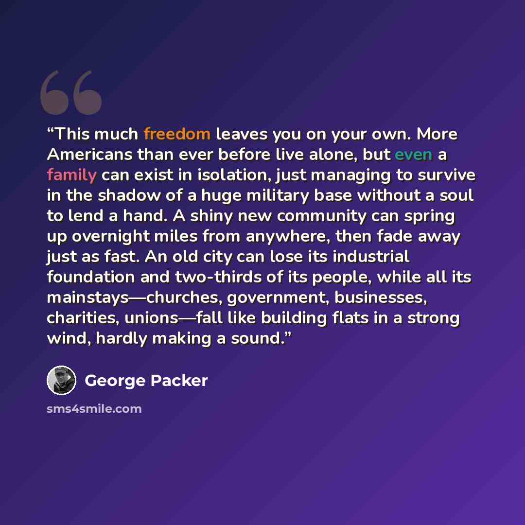 “This much freedom leaves you on your own. More Americans than ever before live alone, but even a family can exist in isolation, just managing to survive in the shadow of a huge military base without a soul to lend a hand. A shiny new community can spring up overnight miles from anywhere, then fade…” quote by George Packer