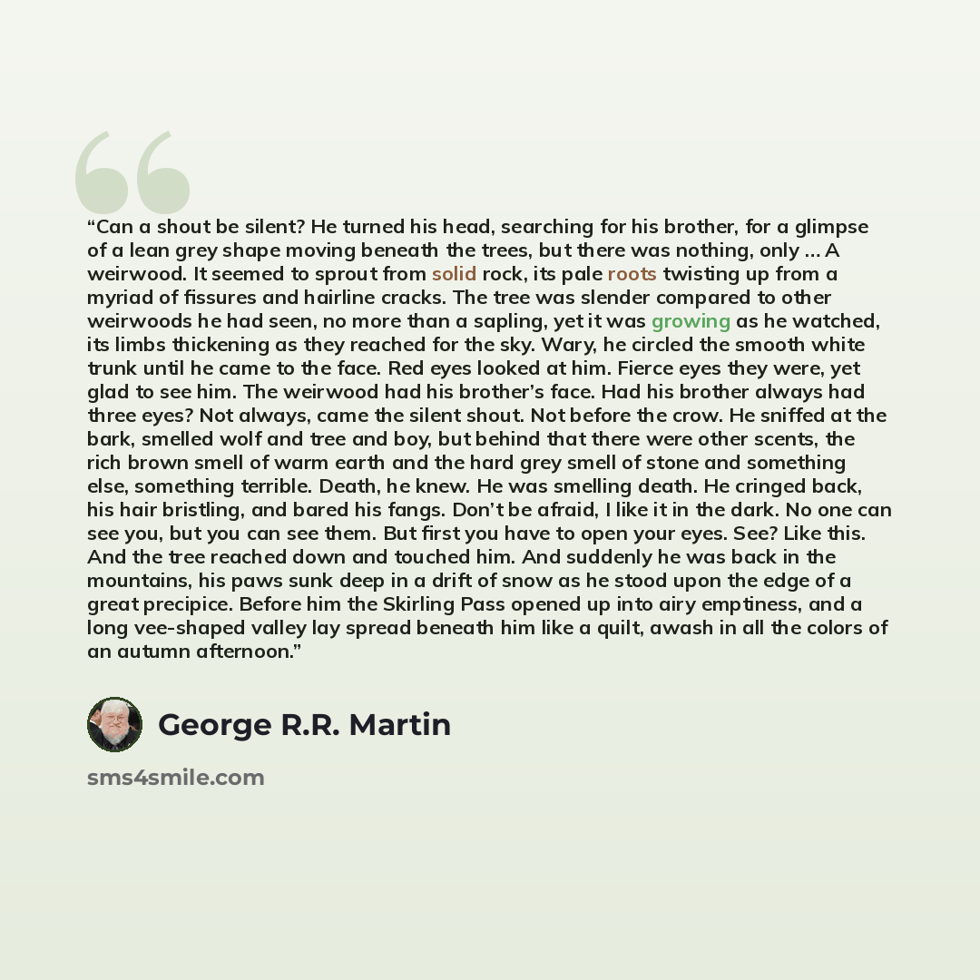 “Can a shout be silent? He turned his head, searching for his brother, for a glimpse of a lean grey shape moving beneath the trees, but there was nothing, only … A weirwood. It seemed to sprout from solid rock, its pale roots twisting up from a myriad of fissures and hairline cracks. The tree was…” quote by George R.R. Martin