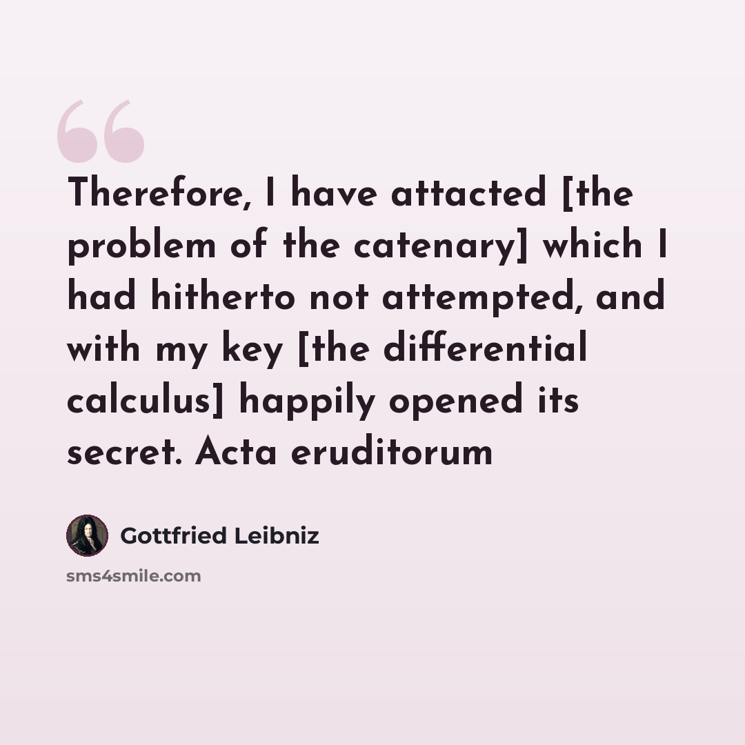 “Therefore, I have attacted [the problem of the catenary] which I had hitherto not attempted, and with my key [the differential calculus] happily opened its secret. Acta eruditorum” quote by Gottfried Leibniz