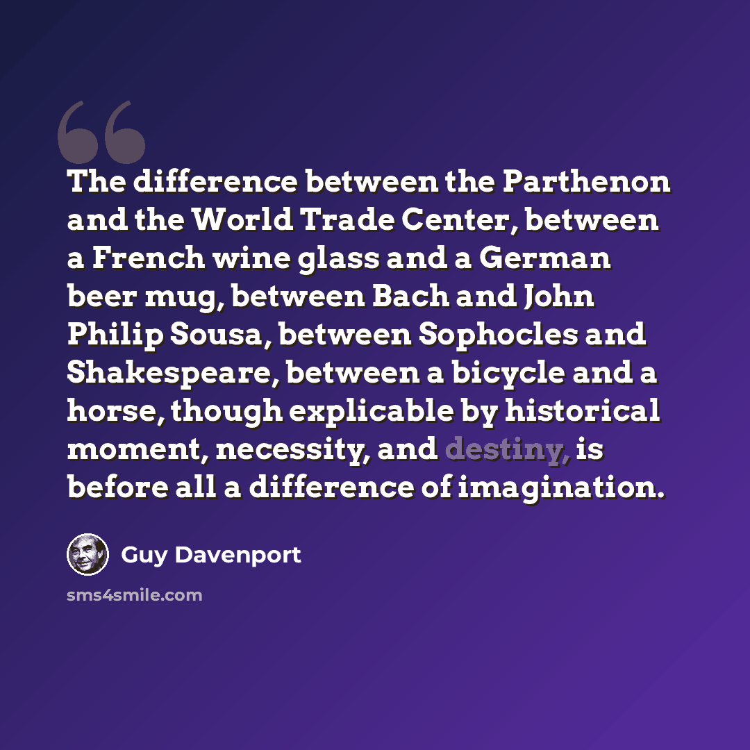 “The difference between the Parthenon and the World Trade Center, between a French wine glass and a German beer mug, between Bach and John Philip Sousa, between Sophocles and Shakespeare, between a bicycle and a horse, though explicable by historical moment, necessity, and destiny, is before all a…” quote by Guy Davenport
