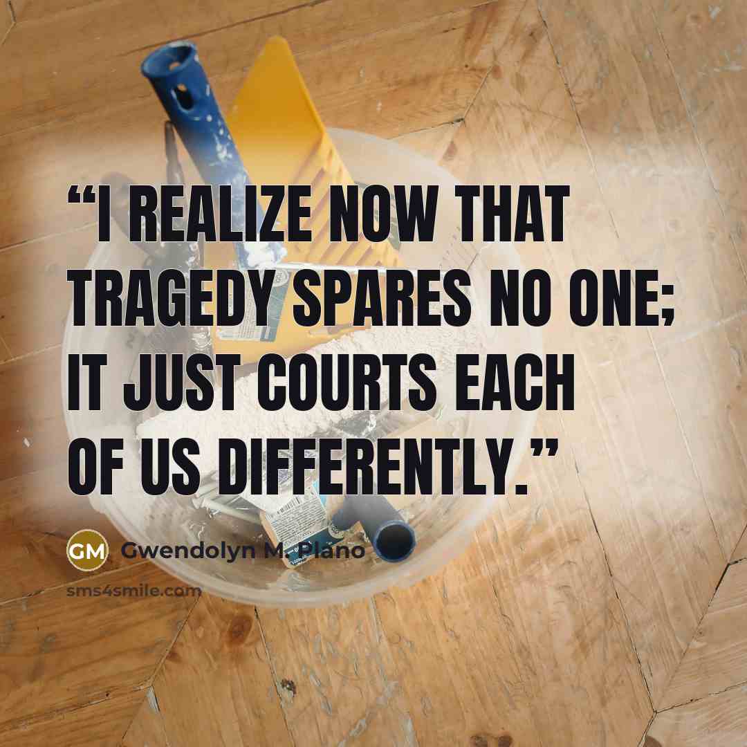 “I realize now that tragedy spares no one; it just courts each of us differently.” quote by Gwendolyn M. Plano