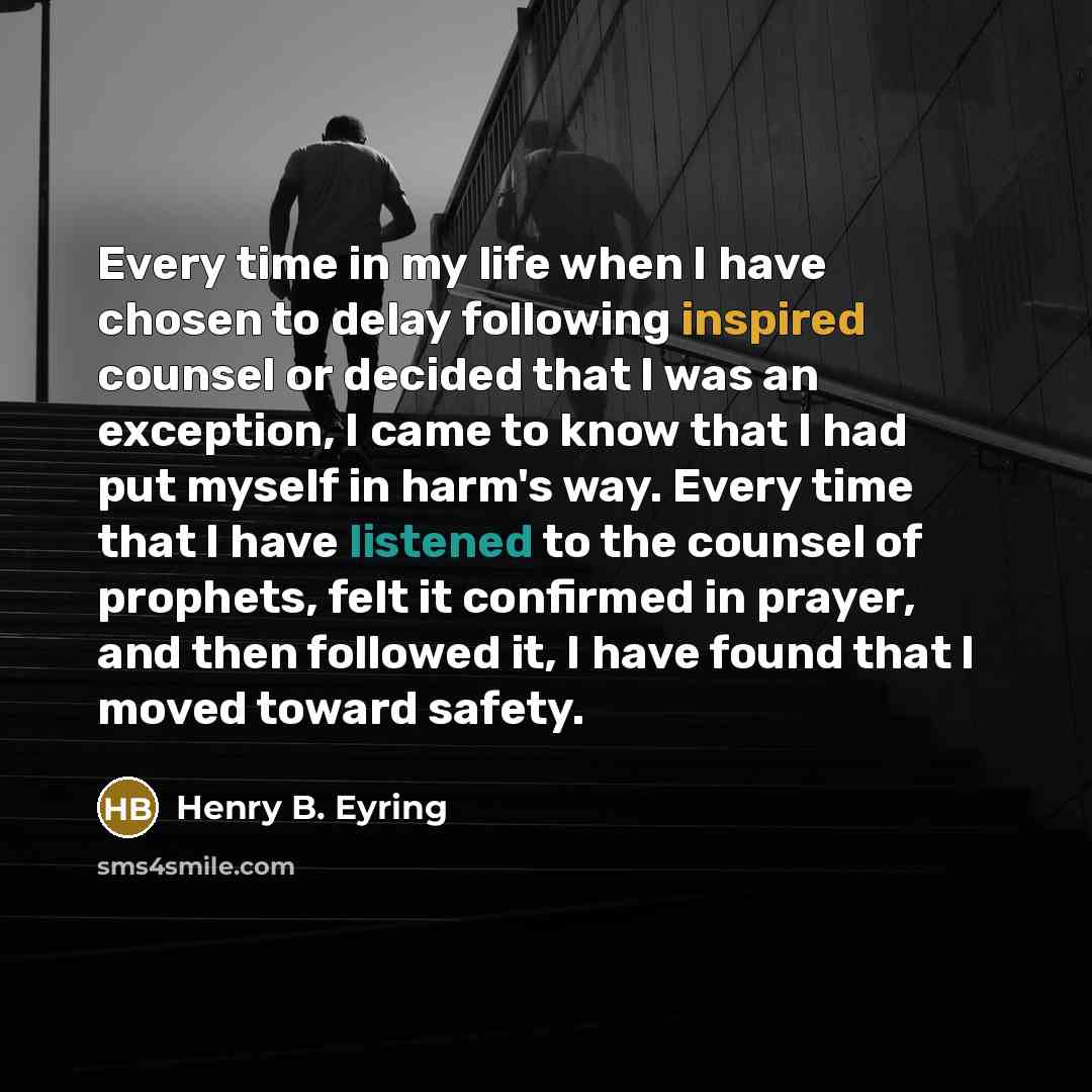 “Every time in my life when I have chosen to delay following inspired counsel or decided that I was an exception, I came to know that I had put myself in harm's way. Every time that I have listened to the counsel of prophets, felt it confirmed in prayer, and then followed it, I have found that I…” quote by Henry B. Eyring