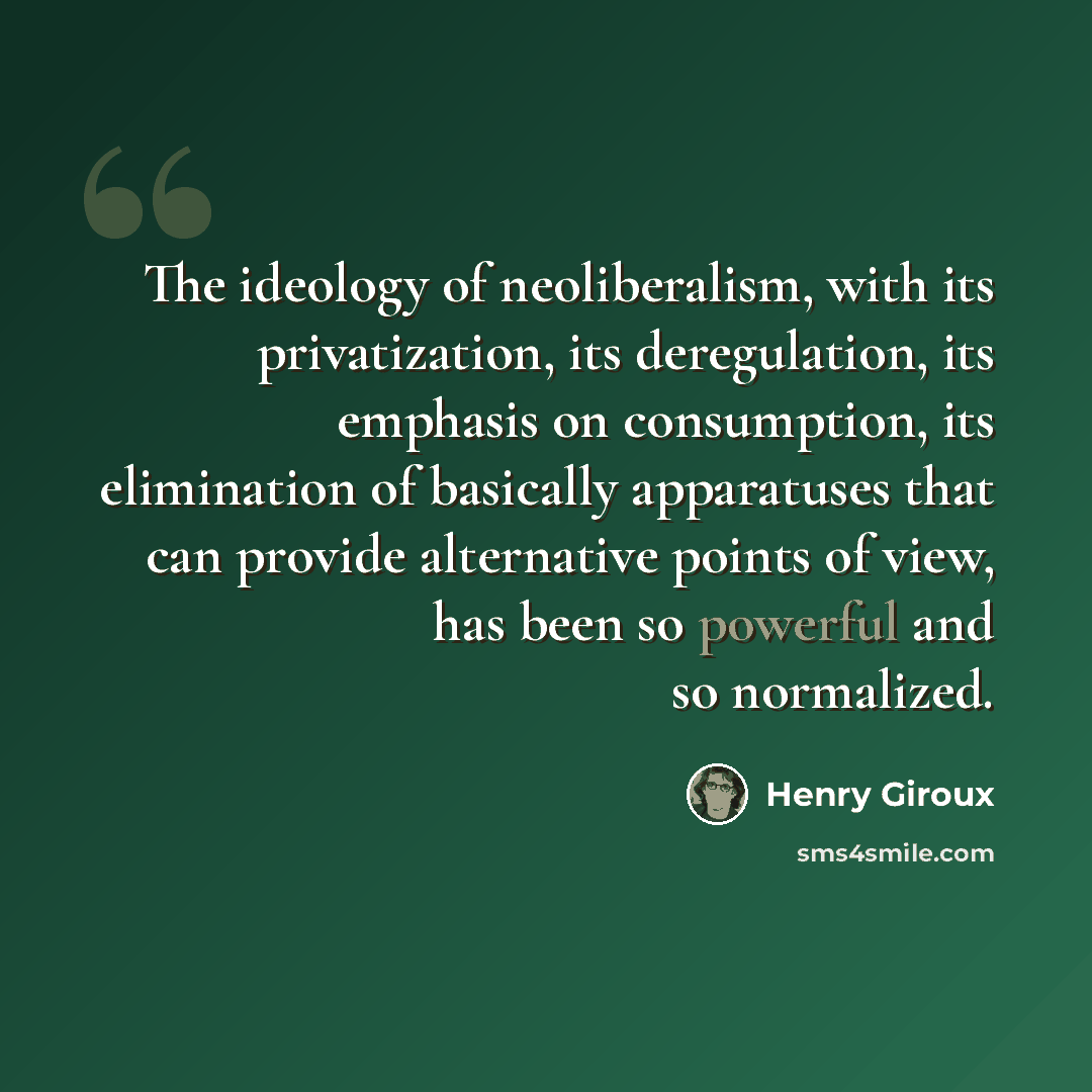 “The ideology of neoliberalism, with its privatization, its deregulation, its emphasis on consumption, its elimination of basically apparatuses that can provide alternative points of view, has been so powerful and so normalized.” quote by Henry Giroux