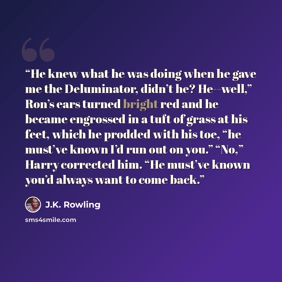 “He knew what he was doing when he gave me the Deluminator, didn’t he? He--well,” Ron’s ears turned bright red and he became engrossed in a tuft of grass at his feet, which he prodded with his toe, “he must’ve known I’d run out on you.” “No,” Harry corrected him. “He must’ve known you’d always want…” quote by J.K. Rowling