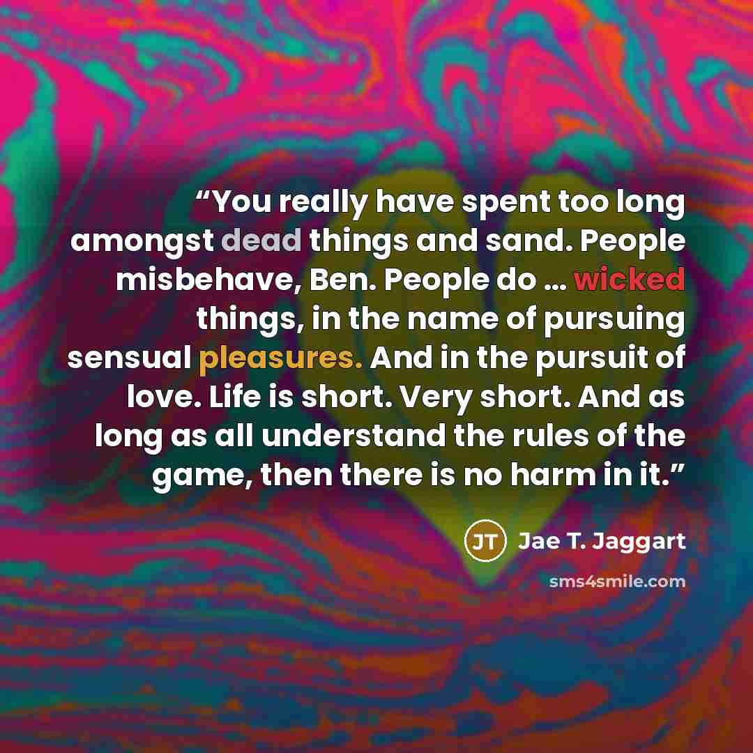 “You really have spent too long amongst dead things and sand. People misbehave, Ben. People do … wicked things, in the name of pursuing sensual pleasures. And in the pursuit of love. Life is short. Very short. And as long as all understand the rules of the game, then there is no harm in it.” quote by Jae T. Jaggart