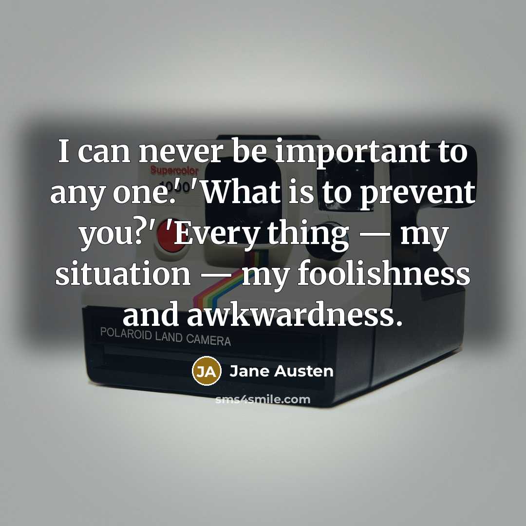 “I can never be important to any one.' 'What is to prevent you?' 'Every thing — my situation — my foolishness and awkwardness.” quote by Jane Austen