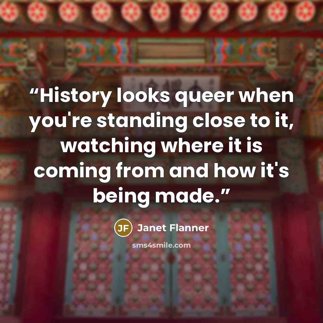 “History looks queer when you're standing close to it, watching where it is coming from and how it's being made.” quote by Janet Flanner