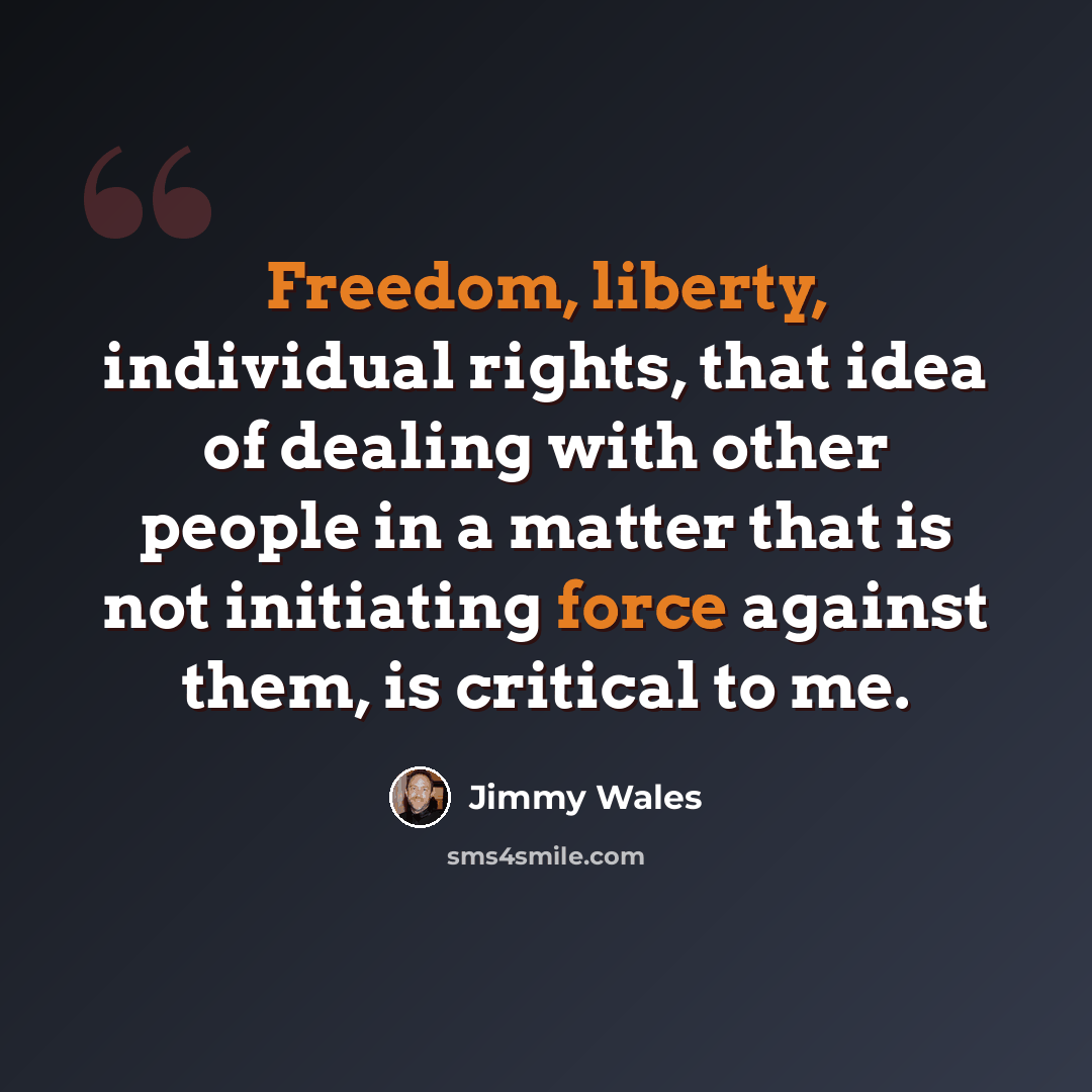 “Freedom, liberty, individual rights, that idea of dealing with other people in a matter that is not initiating force against them, is critical to me.” quote by Jimmy Wales