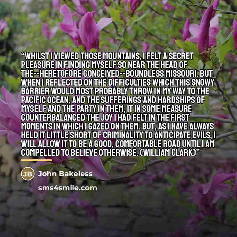“Whilst I viewed those mountains, I felt a secret pleasure in finding myself so near the head of the--heretofore conceived--boundless Missouri. But when I reflected on the difficulties which this snowy barrier would most probably throw in my way to the Pacific Ocean, and the sufferings and…” quote by John Bakeless