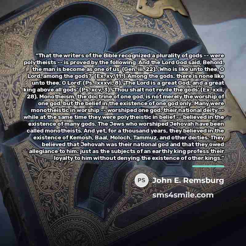 “That the writers of the Bible recognized a plurality of gods -- were polytheists -- is proved by the following 'And the Lord God said, Behold, the man is become as one of us' (Gen. iii, 22). 'Who is like unto thee, O Lord, among the gods?' (Ex. xv, 11.) 'Among the gods, there is none like unto…” quote by John E. Remsburg