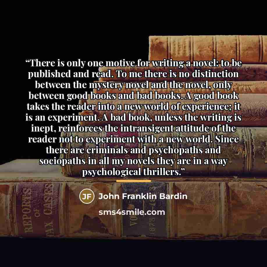 “There is only one motive for writing a novel: to be published and read. To me there is no distinction between the mystery novel and the novel, only between good books and bad books. A good book takes the reader into a new world of experience; it is an experiment. A bad book, unless the writing is…” quote by John Franklin Bardin