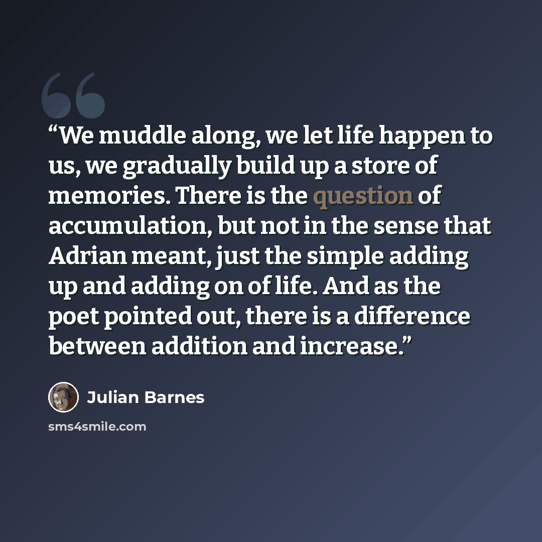 “We muddle along, we let life happen to us, we gradually build up a store of memories. There is the question of accumulation, but not in the sense that Adrian meant, just the simple adding up and adding on of life. And as the poet pointed out, there is a difference between addition and increase.” quote by Julian Barnes