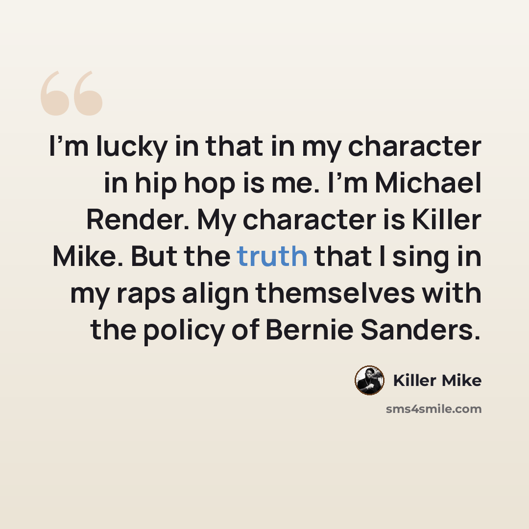 “I'm lucky in that in my character in hip hop is me. I'm Michael Render. My character is Killer Mike. But the truth that I sing in my raps align themselves with the policy of Bernie Sanders.” quote by Killer Mike