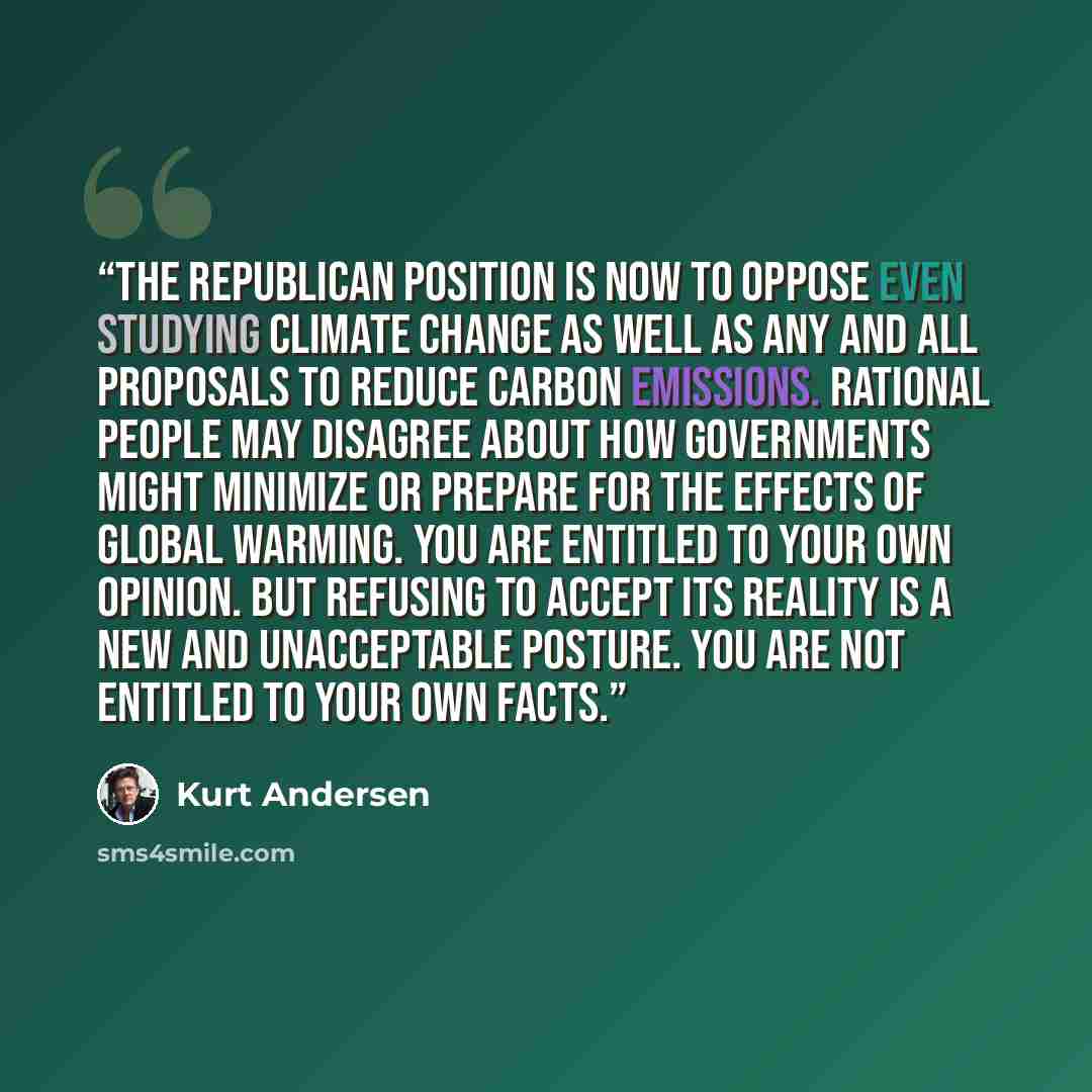 “The Republican position is now to oppose even studying climate change as well as any and all proposals to reduce carbon emissions. Rational people may disagree about how governments might minimize or prepare for the effects of global warming. You are entitled to your own opinion. But refusing to…” quote by Kurt Andersen