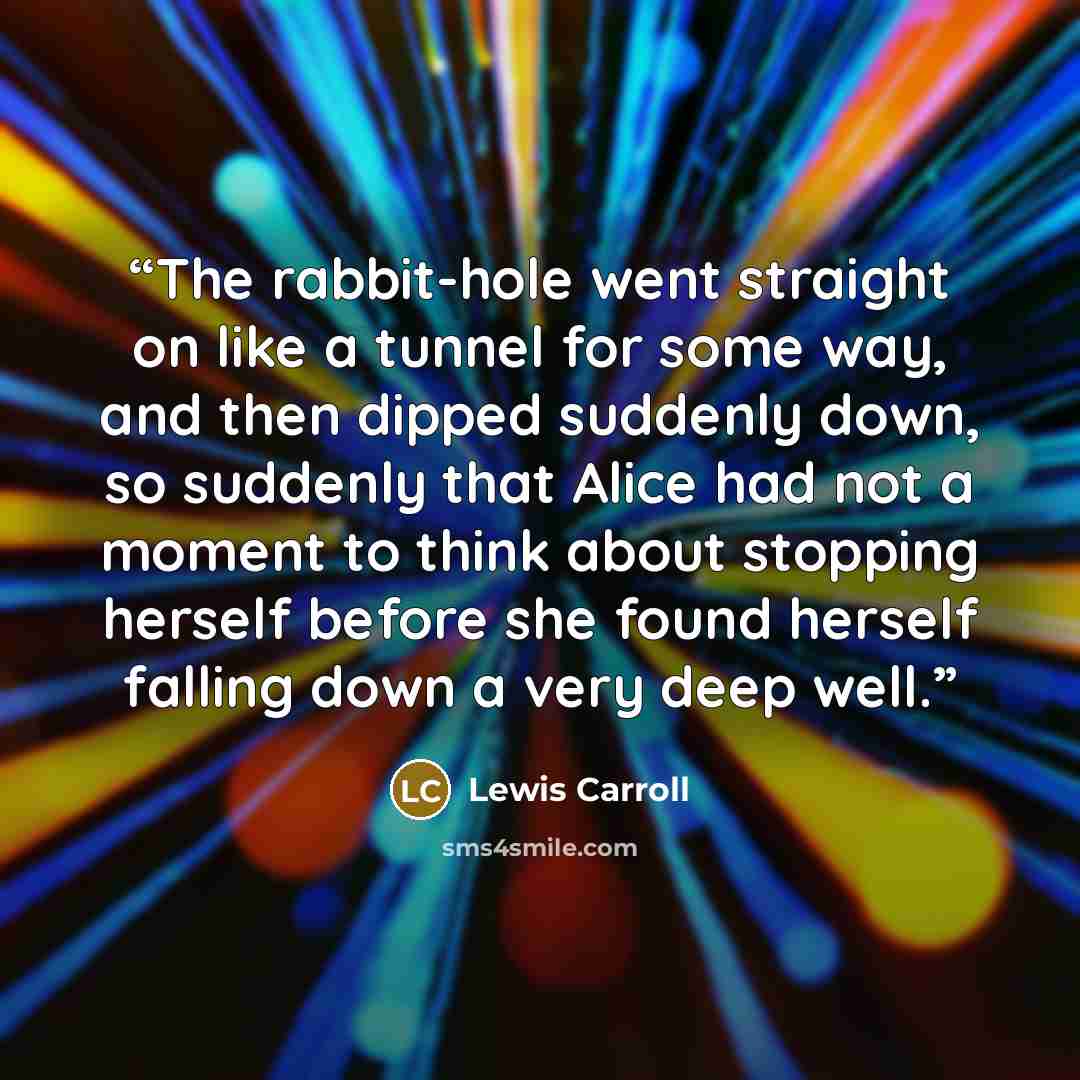 “The rabbit-hole went straight on like a tunnel for some way, and then dipped suddenly down, so suddenly that Alice had not a moment to think about stopping herself before she found herself falling down a very deep well.” quote by Lewis Carroll
