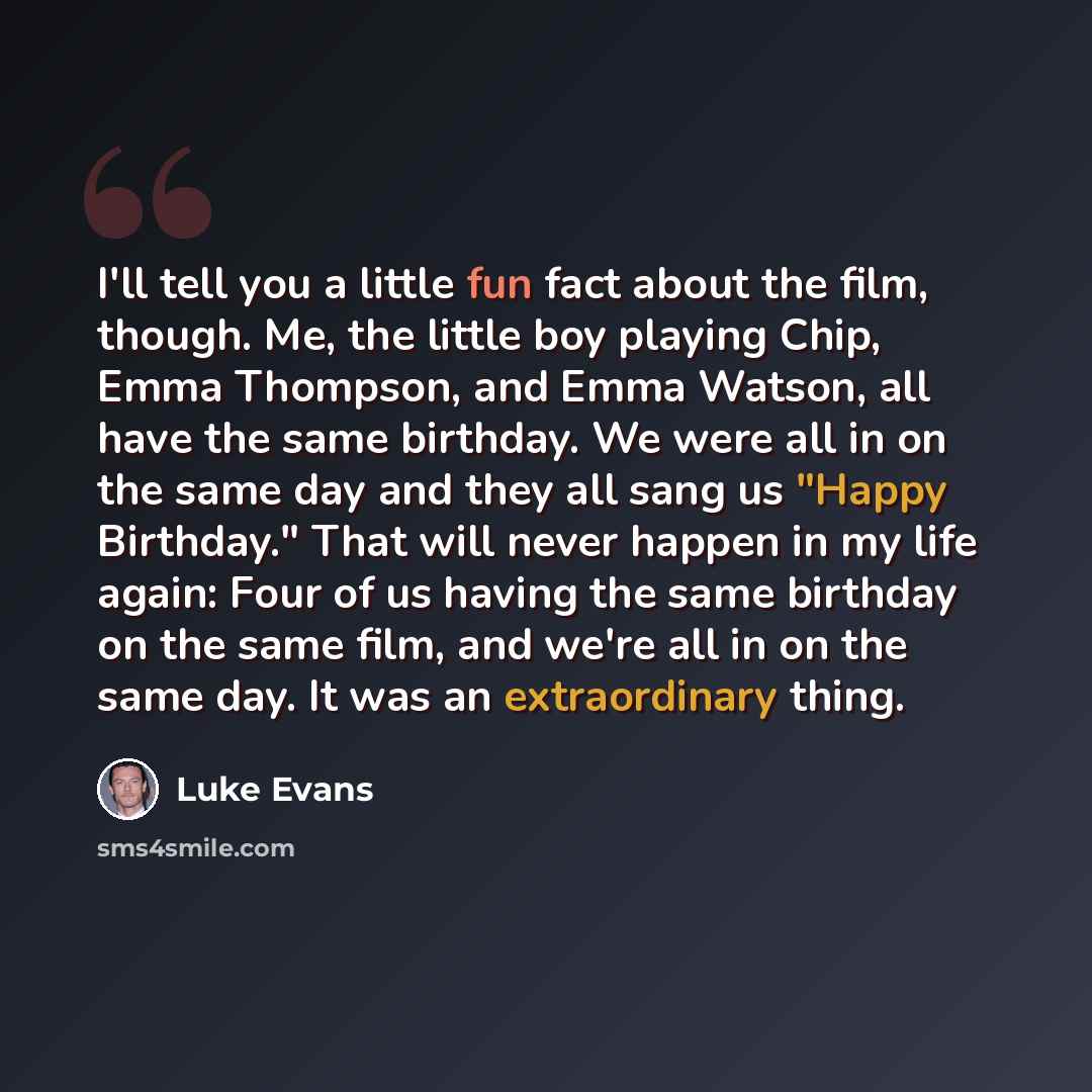 “I'll tell you a little fun fact about the film, though. Me, the little boy playing Chip, Emma Thompson, and Emma Watson, all have the same birthday. We were all in on the same day and they all sang us "Happy Birthday." That will never happen in my life again: Four of us having the same birthday on…” quote by Luke Evans
