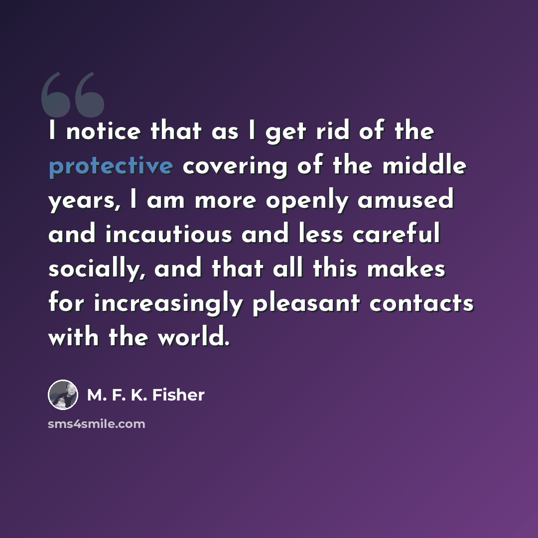 “I notice that as I get rid of the protective covering of the middle years, I am more openly amused and incautious and less careful socially, and that all this makes for increasingly pleasant contacts with the world.” quote by M. F. K. Fisher