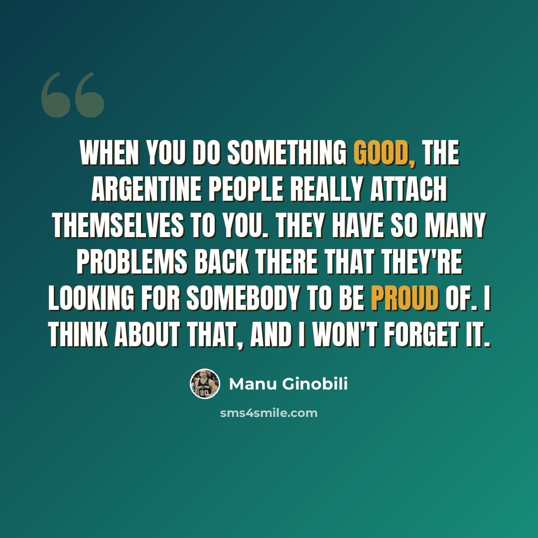 “When you do something good, the Argentine people really attach themselves to you. They have so many problems back there that they're looking for somebody to be proud of. I think about that, and I won't forget it.” quote by Manu Ginobili