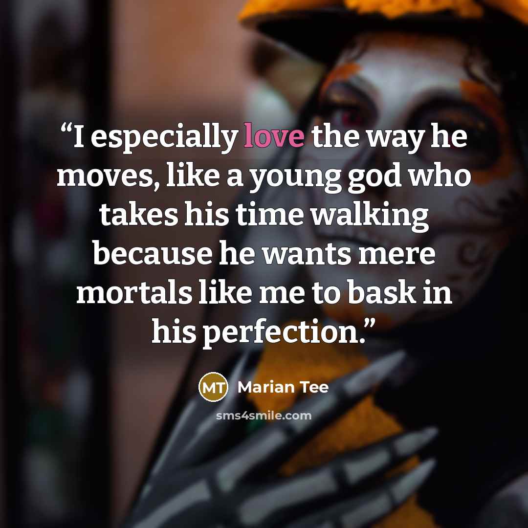 “I especially love the way he moves, like a young god who takes his time walking because he wants mere mortals like me to bask in his perfection.” quote by Marian Tee