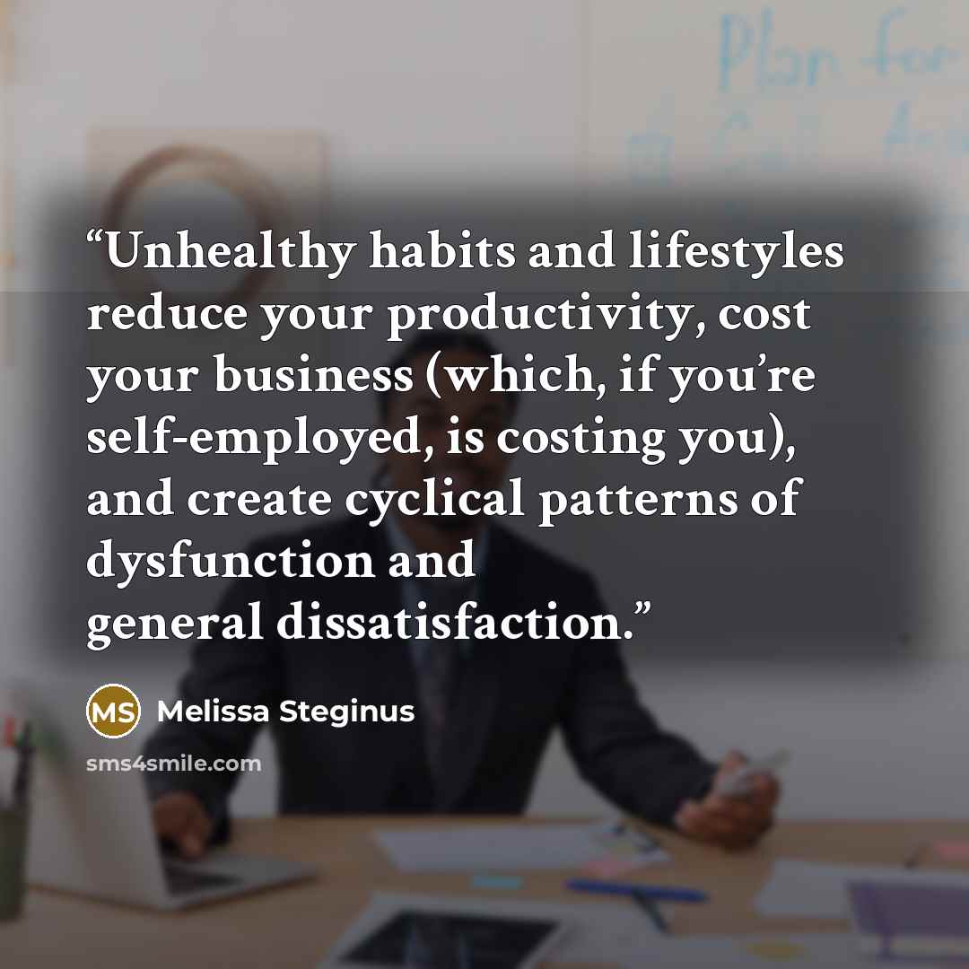 “Unhealthy habits and lifestyles reduce your productivity, cost your business (which, if you’re self-employed, is costing you), and create cyclical patterns of dysfunction and general dissatisfaction.” quote by Melissa Steginus