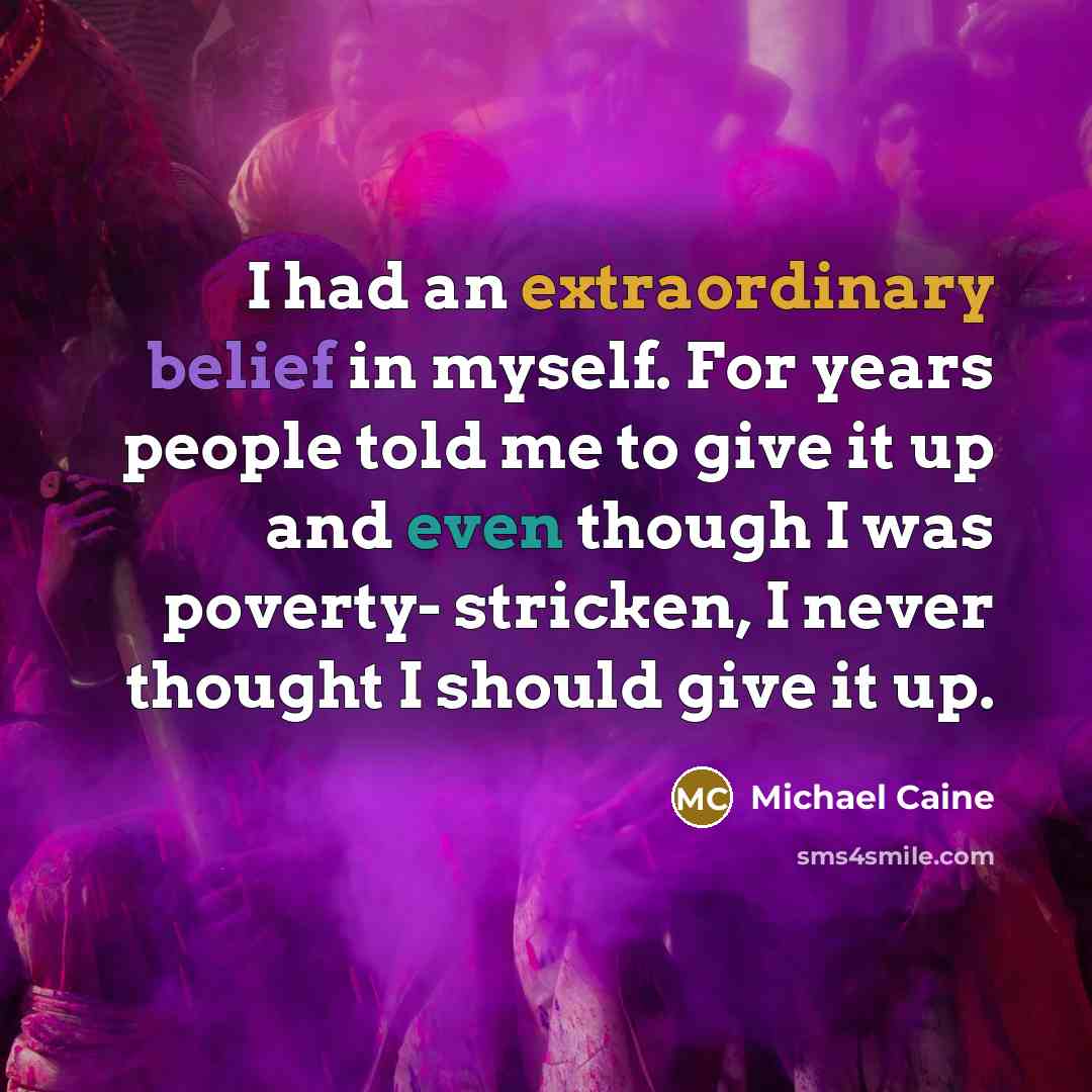 “I had an extraordinary belief in myself. For years people told me to give it up and even though I was poverty- stricken, I never thought I should give it up.” quote by Michael Caine