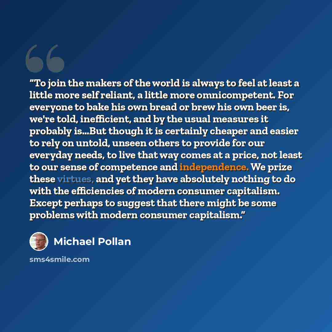 “To join the makers of the world is always to feel at least a little more self reliant, a little more omnicompetent. For everyone to bake his own bread or brew his own beer is, we're told, inefficient, and by the usual measures it probably is…But though it is certainly cheaper and easier to rely on…” quote by Michael Pollan