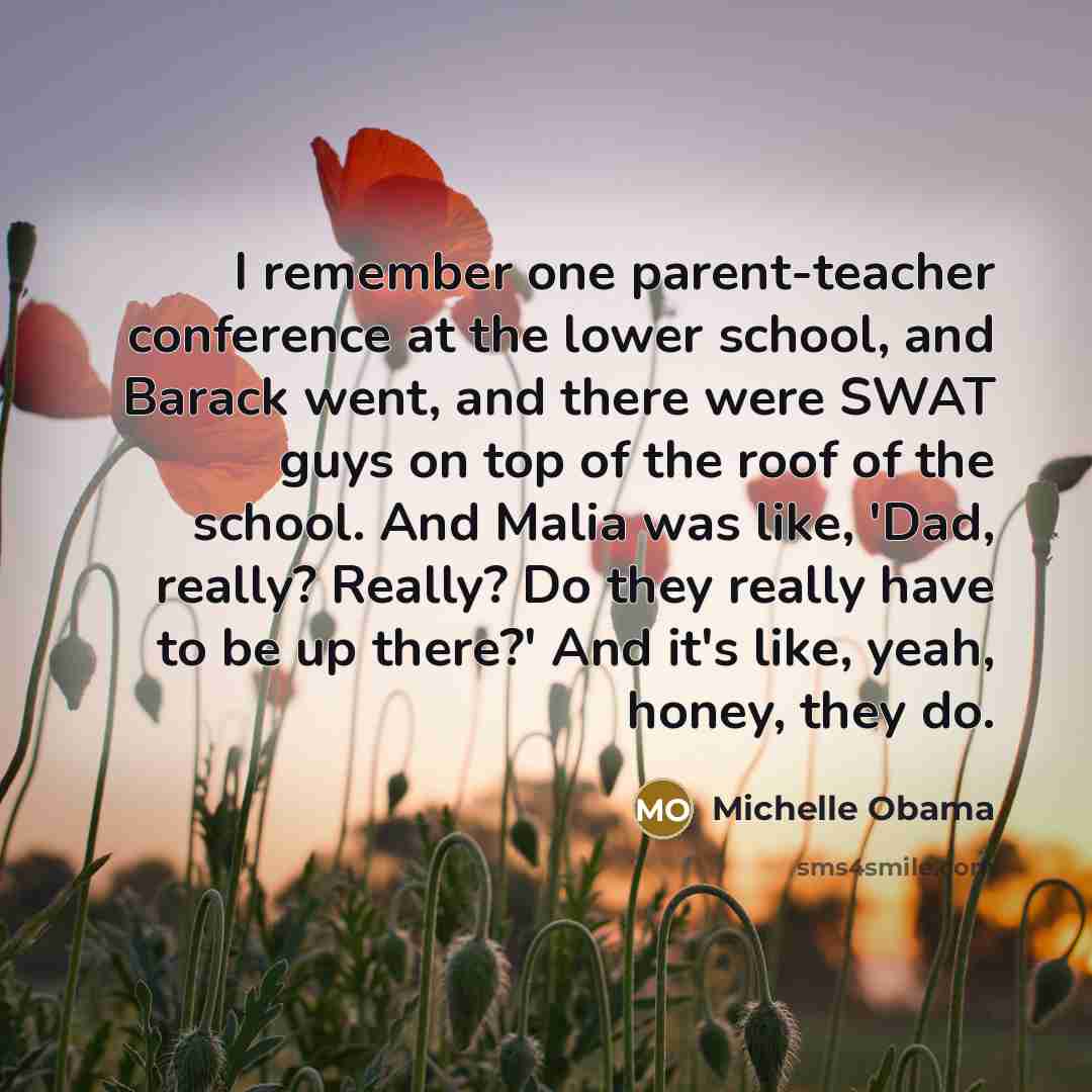 “I remember one parent-teacher conference at the lower school, and Barack went, and there were SWAT guys on top of the roof of the school. And Malia was like, 'Dad, really? Really? Do they really have to be up there?' And it's like, yeah, honey, they do.” quote by Michelle Obama