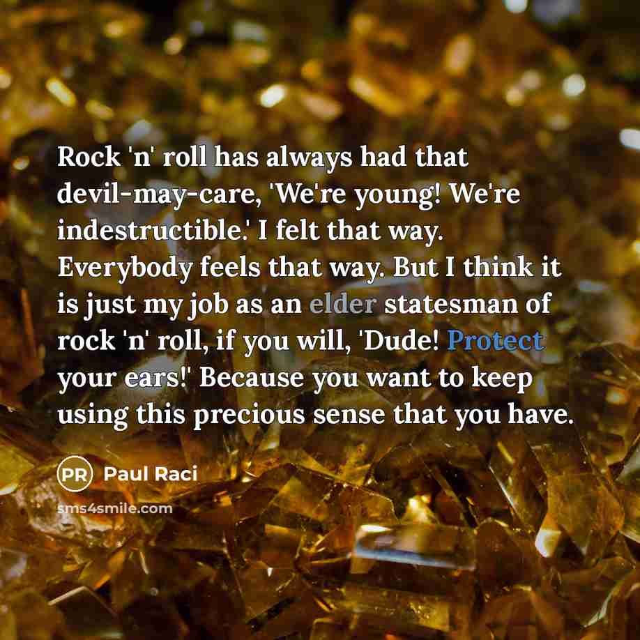 “Rock 'n' roll has always had that devil-may-care, 'We're young! We're indestructible.' I felt that way. Everybody feels that way. But I think it is just my job as an elder statesman of rock 'n' roll, if you will, 'Dude! Protect your ears!' Because you want to keep using this precious sense that…” quote by Paul Raci
