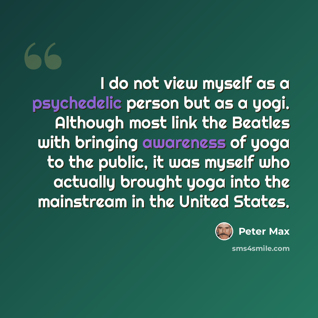 “I do not view myself as a psychedelic person but as a yogi. Although most link the Beatles with bringing awareness of yoga to the public, it was myself who actually brought yoga into the mainstream in the United States.” quote by Peter Max