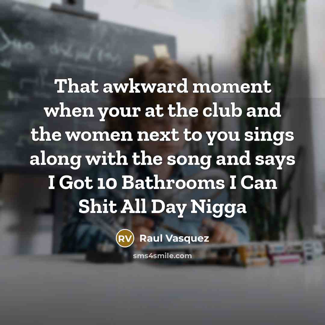 “That awkward moment when your at the club and the women next to you sings along with the song and says I Got 10 Bathrooms I Can Shit All Day Nigga” quote by Raul Vasquez