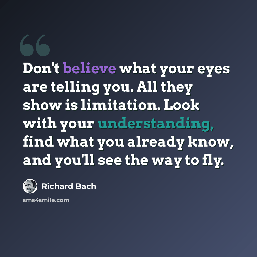 “Don't believe what your eyes are telling you. All they show is limitation. Look with your understanding, find what you already know, and you'll see the way to fly.” quote by Richard Bach