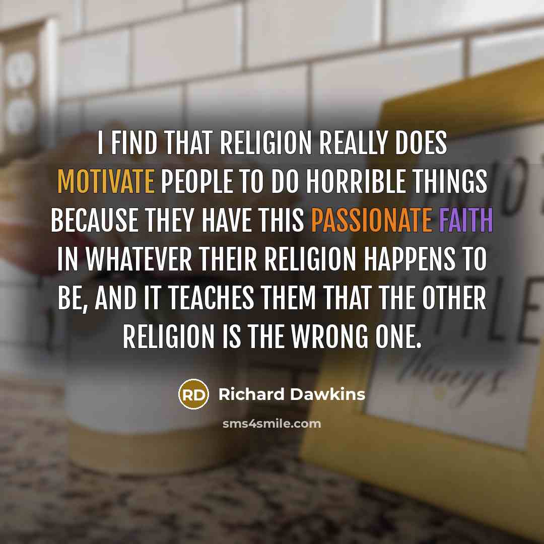 “I find that religion really does motivate people to do horrible things because they have this passionate faith in whatever their religion happens to be, and it teaches them that the other religion is the wrong one.” quote by Richard Dawkins